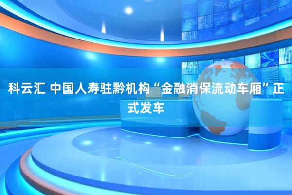 科云汇 中国人寿驻黔机构“金融消保流动车厢”正式发车