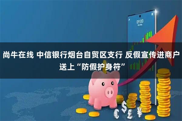 尚牛在线 中信银行烟台自贸区支行 反假宣传进商户 送上“防假护身符”