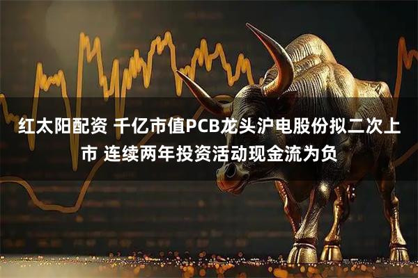 红太阳配资 千亿市值PCB龙头沪电股份拟二次上市 连续两年投资活动现金流为负