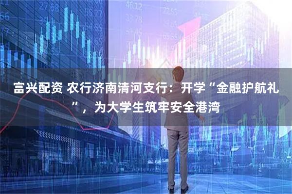 富兴配资 农行济南清河支行：开学“金融护航礼”，为大学生筑牢安全港湾