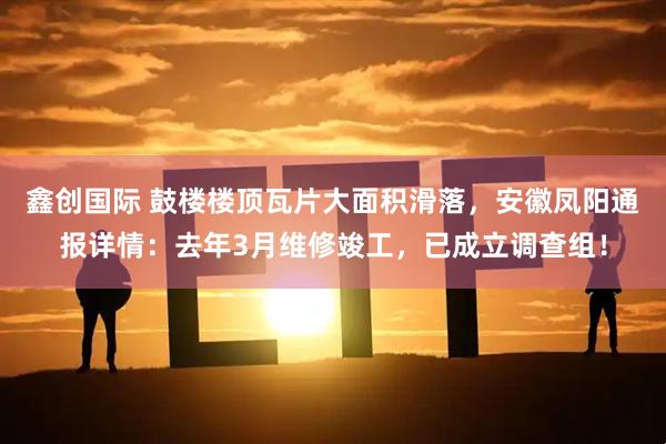 鑫创国际 鼓楼楼顶瓦片大面积滑落，安徽凤阳通报详情：去年3月维修竣工，已成立调查组！