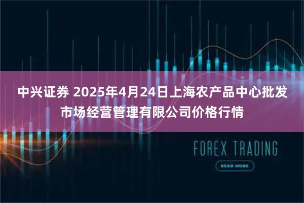 中兴证券 2025年4月24日上海农产品中心批发市场经营管理有限公司价格行情