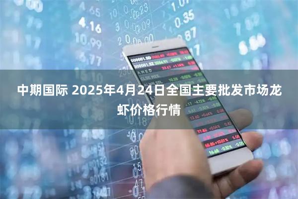 中期国际 2025年4月24日全国主要批发市场龙虾价格行情