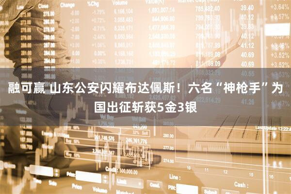 融可赢 山东公安闪耀布达佩斯！六名“神枪手”为国出征斩获5金3银