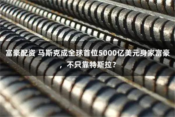 富豪配资 马斯克成全球首位5000亿美元身家富豪，不只靠特斯拉？