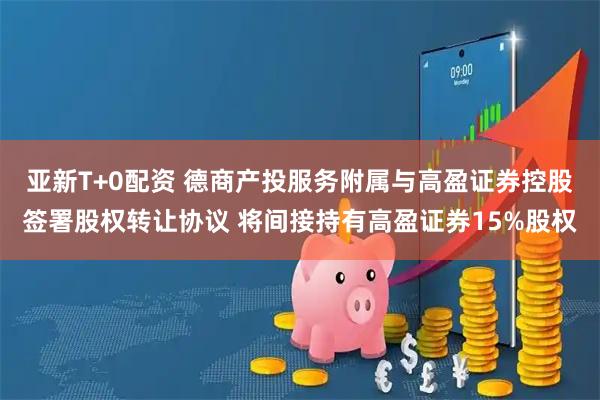 亚新T+0配资 德商产投服务附属与高盈证券控股签署股权转让协议 将间接持有高盈证券15%股权