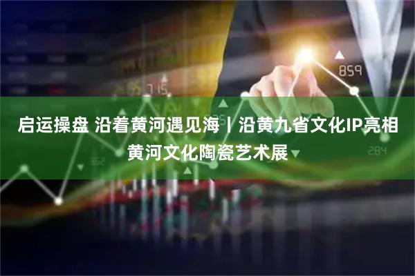 启运操盘 沿着黄河遇见海丨沿黄九省文化IP亮相黄河文化陶瓷艺术展