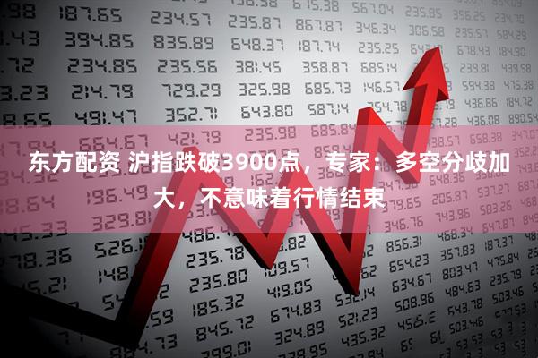 东方配资 沪指跌破3900点，专家：多空分歧加大，不意味着行情结束