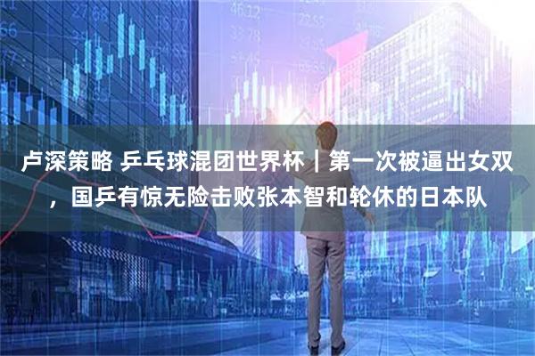 卢深策略 乒乓球混团世界杯｜第一次被逼出女双，国乒有惊无险击败张本智和轮休的日本队