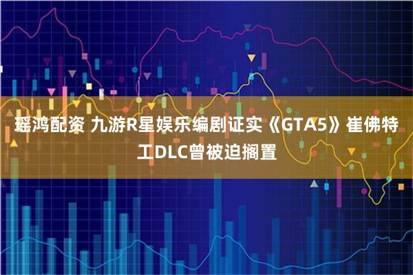 瑶鸿配资 九游R星娱乐编剧证实《GTA5》崔佛特工DLC曾被迫搁置