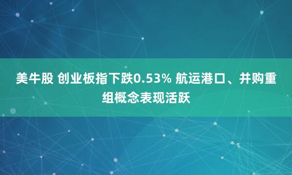 美牛股 创业板指下跌0.53% 航运港口、并购重组概念表现活跃