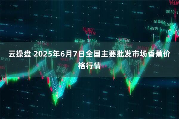 云操盘 2025年6月7日全国主要批发市场香蕉价格行情