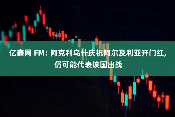 亿鑫网 FM: 阿克利乌什庆祝阿尔及利亚开门红, 仍可能代表该国出战