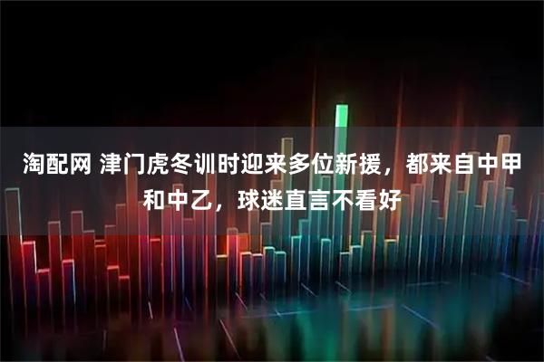 淘配网 津门虎冬训时迎来多位新援，都来自中甲和中乙，球迷直言不看好