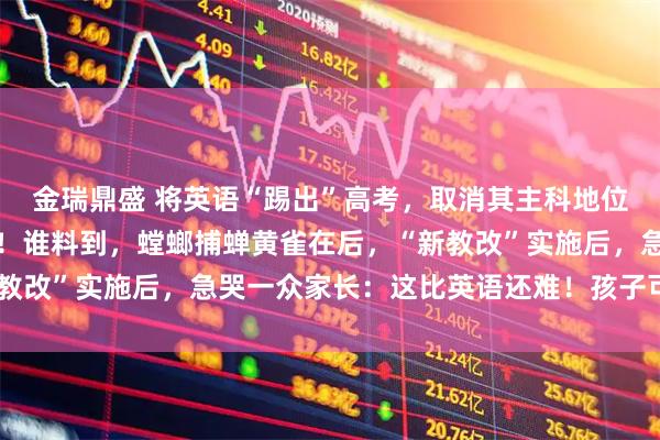 金瑞鼎盛 将英语“踢出”高考，取消其主科地位？教育部回应一针见血！谁料到，螳螂捕蝉黄雀在后，“新教改”实施后，急哭一众家长：这比英语还难！孩子可怎么办？