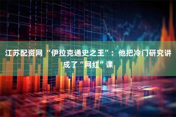 江苏配资网 “伊拉克通史之王”：他把冷门研究讲成了“网红”课