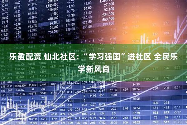 乐盈配资 仙北社区: “学习强国”进社区 全民乐学新风尚