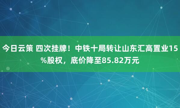 今日云策 四次挂牌！中铁十局转让山东汇高置业15%股权，底价降至85.82万元