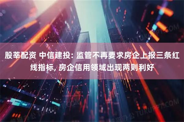 股莘配资 中信建投: 监管不再要求房企上报三条红线指标, 房企信用领域出现两则利好