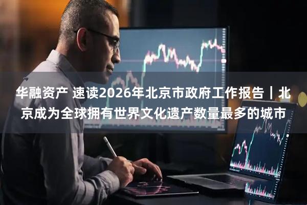 华融资产 速读2026年北京市政府工作报告｜北京成为全球拥有世界文化遗产数量最多的城市