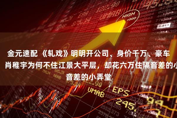金元速配 《轧戏》明明开公司、身价千万、豪车出行，肖稚宇为何不住江景大平层，却花六万住隔音差的小弄堂