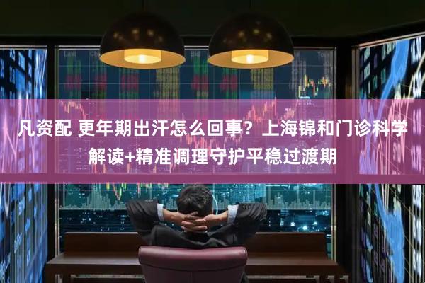 凡资配 更年期出汗怎么回事？上海锦和门诊科学解读+精准调理守护平稳过渡期