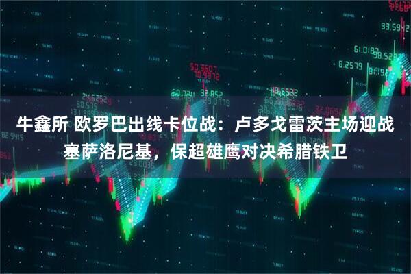 牛鑫所 欧罗巴出线卡位战：卢多戈雷茨主场迎战塞萨洛尼基，保超雄鹰对决希腊铁卫