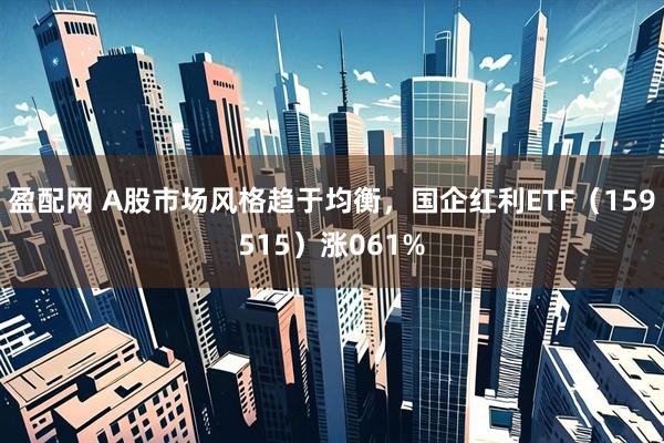 盈配网 A股市场风格趋于均衡，国企红利ETF（159515）涨061%