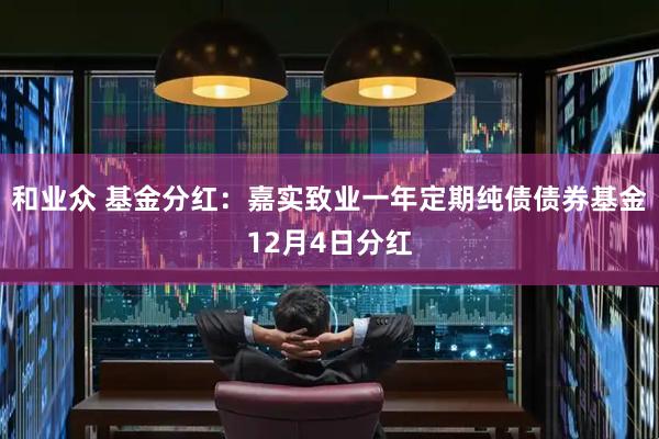 和业众 基金分红：嘉实致业一年定期纯债债券基金12月4日分红