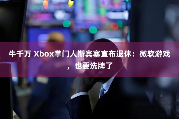 牛千万 Xbox掌门人斯宾塞宣布退休：微软游戏，也要洗牌了