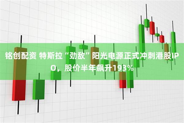 铭创配资 特斯拉“劲敌”阳光电源正式冲刺港股IPO，股价半年飙升193%