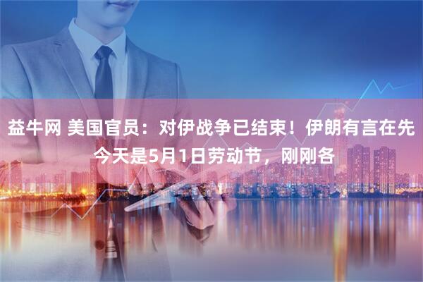 益牛网 美国官员：对伊战争已结束！伊朗有言在先 今天是5月1日劳动节，刚刚各