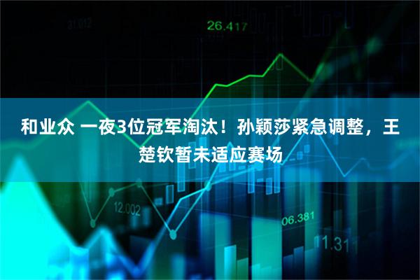 和业众 一夜3位冠军淘汰！孙颖莎紧急调整，王楚钦暂未适应赛场