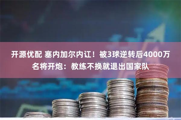 开源优配 塞内加尔内讧！被3球逆转后4000万名将开炮：教练不换就退出国家队