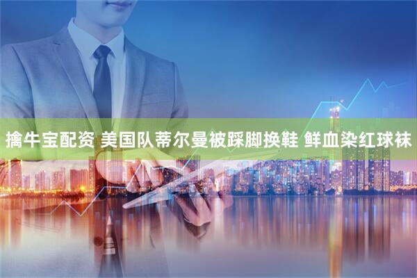 擒牛宝配资 美国队蒂尔曼被踩脚换鞋 鲜血染红球袜